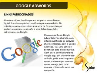 GOOGLE ADWORDS
LINKS PATROCINADOS
Um dos maiores desafios para as empresas no ambiente
digital é atrair um público qualificado para seu website. No
entanto, atualmente existem uma série de ferramentas que
ajudam a superar esse desafio e uma delas são os links
patrocinados do Google.
                                          Uma campanha de Google
                                          Adwords bem elaborada, com
                                          estudo qualificado de palavras-
                                          chave e integrada com o Google
                                          Analytics, traz uma série de
                                          benefícios para a sua empresa.
                                          Além disso, quem anuncia no
                                          Google paga por clique em seu
                                          anúncio, pode investir quanto
                                          quiser e interromper quando
                                          quiser, ou seja, tem total
                                          controle e liberdade sobre sua
                                          campanha.
 