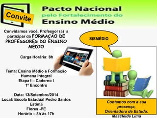 Convidamos você, Professor (a) a 
participar da FORMAÇÃO DE 
PROFESSORES DO ENSINO 
MÉDIO 
Carga Horária: 8h 
Tema: Ensino Médio e Formação 
Humana Integral 
Etapa I – Caderno I 
1º Encontro 
Data: 13/Setembro/2014 
Local: Escola Estadual Pedro Santos 
Estima 
Flores -PE 
Horário – 8h às 17h 
Contamos com a sua 
presença, 
Orientadora de Estudo: 
Mascleide Lima 
SISMÉDIO 
 