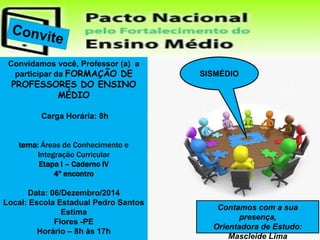 Convidamos você, Professor (a) a 
participar da FORMAÇÃO DE 
PROFESSORES DO ENSINO 
MÉDIO 
Carga Horária: 8h 
tema: Áreas de Conhecimento e 
Integração Curricular 
Etapa I – Caderno IV 
4º encontro 
Data: 06/Dezembro/2014 
Local: Escola Estadual Pedro Santos 
Estima 
Flores -PE 
Horário – 8h às 17h 
SISMÉDIO 
Contamos com a sua 
presença, 
Orientadora de Estudo: 
Mascleide Lima 
 