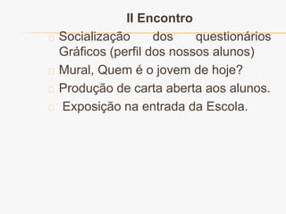 II Encontro 
Socialização dos questionários 
Gráficos (perfil dos nossos alunos) 
Mural, Quem é o jovem de hoje? 
Produção de carta aberta aos alunos. 
Exposição na entrada da Escola. 
 