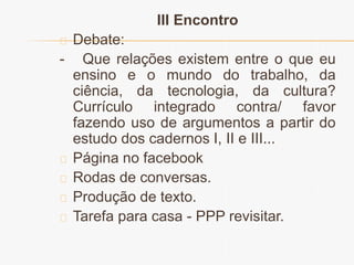 III Encontro 
Debate: 
- Que relações existem entre o que eu 
ensino e o mundo do trabalho, da 
ciência, da tecnologia, da cultura? 
Currículo integrado contra/ favor 
fazendo uso de argumentos a partir do 
estudo dos cadernos I, II e III... 
Página no facebook 
Rodas de conversas. 
Produção de texto. 
Tarefa para casa - PPP revisitar. 
 