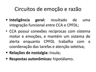 Circuitos de emoção e razão
 Inteligência geral: resultado de uma
integração funcional entre CCA e CPFDL;
• CCA possui conexões recíprocas com sistema
motor e emoções, e mantém um sistema de
alerta enquanto CPFDL trabalha com a
coordenação das tarefas e atenção seletiva;
 Relações de nostalgia: ínsula;
 Respostas autonômicas: hipotálamo.
 