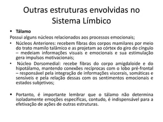 Outras estruturas envolvidas no
Sistema Límbico
 Tálamo
Possui alguns núcleos relacionados aos processos emocionais;
• Núcleos Anteriores: recebem fibras dos corpos mamilares por meio
do trato mamilo talâmico e as projetam ao córtex do giro do cíngulo
– medeiam informações visuais e emocionais e sua estimulação
gera impulsos motivacionais;
• Núcleo Dorsomedial: recebe fibras do corpo amigdaloide e do
hipotálamo, mantendo conexões recíprocas com o lobo pré-frontal
– responsável pela integração de informações viscerais, somáticas e
sensíveis e pela relação dessas com os sentimentos emocionais e
estados subjetivos;
 Portanto, é importante lembrar que o tálamo não determina
isoladamente emoções específicas, contudo, é indispensável para a
efetivação de ações de outras estruturas.
 