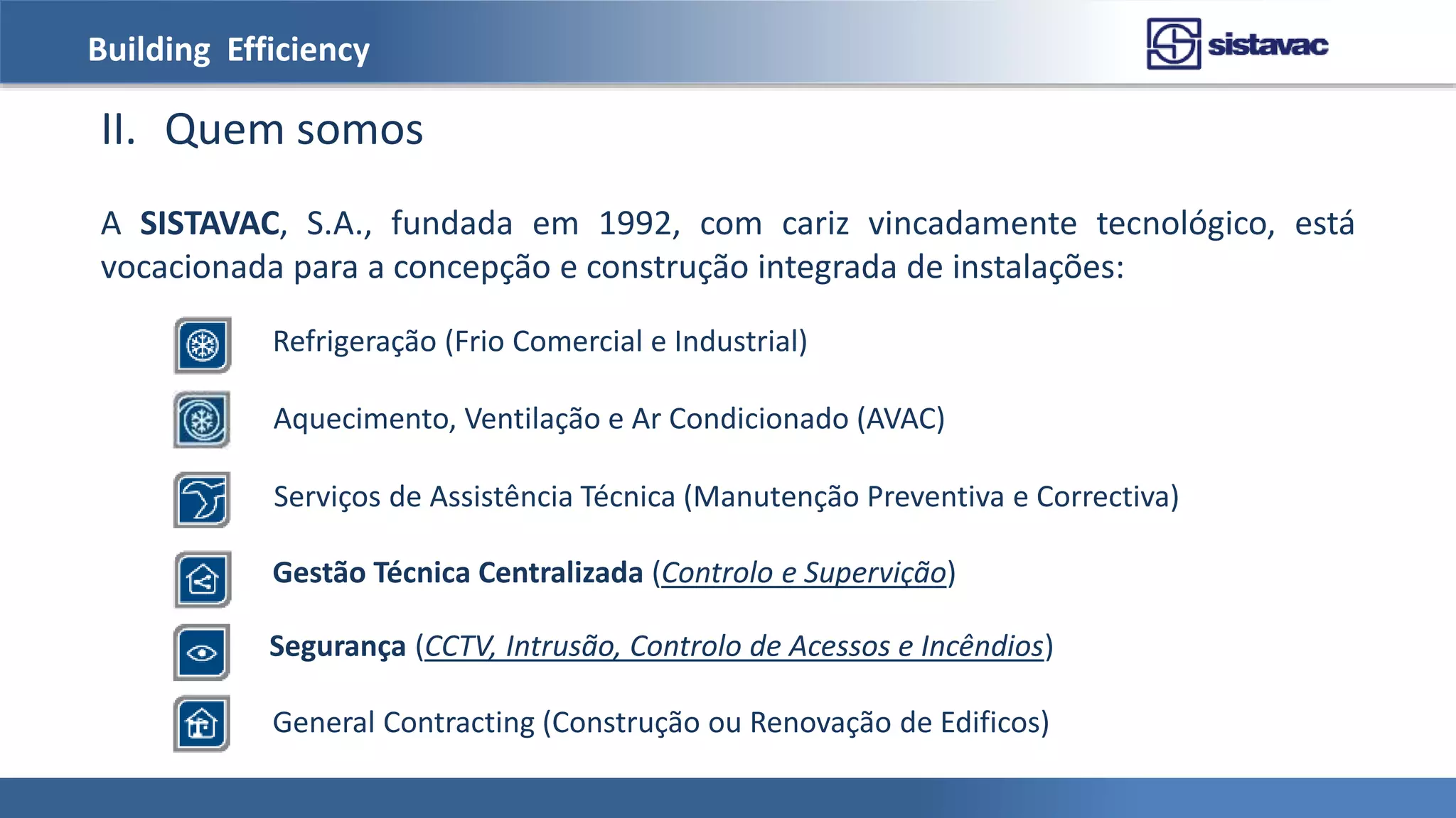 Building Efficiency
II. Quem somos
A SISTAVAC, S.A., fundada em 1992, com cariz vincadamente tecnológico, está
vocacionada para a concepção e construção integrada de instalações:
Refrigeração (Frio Comercial e Industrial)
Aquecimento, Ventilação e Ar Condicionado (AVAC)
Serviços de Assistência Técnica (Manutenção Preventiva e Correctiva)
Gestão Técnica Centralizada (Controlo e Supervição)
Segurança (CCTV, Intrusão, Controlo de Acessos e Incêndios)
General Contracting (Construção ou Renovação de Edificos)
 