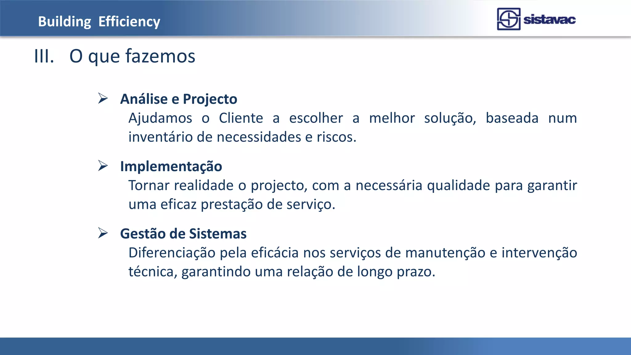 Building Efficiency
III. O que fazemos
 Análise e Projecto
Ajudamos o Cliente a escolher a melhor solução, baseada num
inventário de necessidades e riscos.
 Implementação
Tornar realidade o projecto, com a necessária qualidade para garantir
uma eficaz prestação de serviço.
 Gestão de Sistemas
Diferenciação pela eficácia nos serviços de manutenção e intervenção
técnica, garantindo uma relação de longo prazo.
 