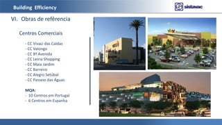 Building Efficiency
VI. Obras de refêrencia
- CC Vivaci das Caldas
- CC Valongo
- CC 8ª Avenida
- CC Leiria Shopping
- CC Maia Jardim
- CC Barreiro
- CC Alegro Setúbal
- CC Passeio das Águas
MQA:
- 10 Centros em Portugal
- 6 Centros em Espanha
Centros Comerciais
 