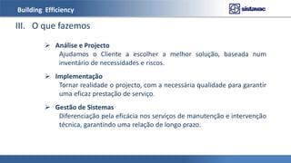 Building Efficiency
III. O que fazemos
 Análise e Projecto
Ajudamos o Cliente a escolher a melhor solução, baseada num
inventário de necessidades e riscos.
 Implementação
Tornar realidade o projecto, com a necessária qualidade para garantir
uma eficaz prestação de serviço.
 Gestão de Sistemas
Diferenciação pela eficácia nos serviços de manutenção e intervenção
técnica, garantindo uma relação de longo prazo.
 