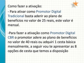 Como fazer a ativação:
- Para ativar como Promotor Digital
Tradicional basta aderir ao plano de
benefícios no valor de 25 reais, este valor é
mensal.
-Para fazer a ativação como Promotor Digital
CBR o promotor adere ao plano de benefícios
no valor de 40 reais ou adquiri 1 cesta básica
mensalmente, a seguir vou te apresentar as 8
opções de cesta que temos a disposição
 