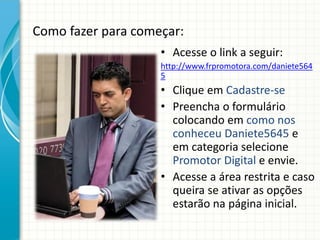 Como fazer para começar:
• Acesse o link a seguir:
http://www.frpromotora.com/daniete564
5
• Clique em Cadastre-se
• Preencha o formulário
colocando em como nos
conheceu Daniete5645 e
em categoria selecione
Promotor Digital e envie.
• Acesse a área restrita e caso
queira se ativar as opções
estarão na página inicial.
 