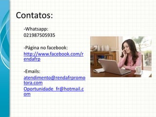 Contatos:
-Whatsapp:
021987505935
-Página no facebook:
http://www.facebook.com/r
endafrp
-Emails:
atendimento@rendafrpromo
tora.com
Oportunidade_fr@hotmail.c
om
 