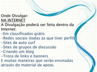 Onde Divulgar:
NA INTERNET
A Divulgação poderá ser feita dentro da
Internet:
-Em classificados grátis
-Redes sociais (todas as que tiver perfil)
-Sites de auto surf
-Sites de grupos de discussão
-Criando um blog
-Troca de links e banners
E muitas maneiras que serão ensinadas
através do material de apoio.
 