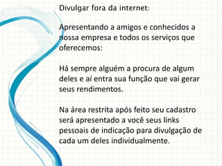 Divulgar fora da internet:
Apresentando a amigos e conhecidos a
nossa empresa e todos os serviços que
oferecemos:
Há sempre alguém a procura de algum
deles e aí entra sua função que vai gerar
seus rendimentos.
Na área restrita após feito seu cadastro
será apresentado a você seus links
pessoais de indicação para divulgação de
cada um deles individualmente.
 