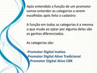 Após entendido a função de um promotor
vamos entender as categorias a serem
escolhidas após feito o cadastro:
A função em todas as categorias é a mesma
o que muda ao optar por alguma delas são
os ganhos diferenciados.
As categorias são:
-Promotor Digital Inativo
-Promotor Digital Ativo Tradicional
-Promotor Digital Ativo CBR
 