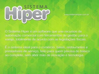 www.sistemahiper.com.br
O Sistema Hiper é um software que une recursos de
automação comercial com ferramentas de gestão para o
varejo, totalmente de acordo com as legislações fiscais.
É o sistema ideal para o comércio, bares, restaurantes e
prestadores de serviço, feito para quem precisa do básico
ao completo, sem abrir mão de inovação e tecnologia.
 