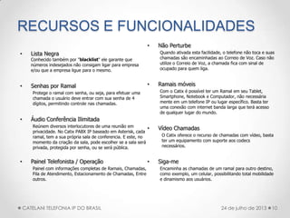 RECURSOS E FUNCIONALIDADES
• Lista Negra
Conhecido também por "blacklist" ele garante que
números indesejados não consigam ligar para empresa
e/ou que a empresa ligue para o mesmo.
• Senhas por Ramal
Protege o ramal com senha, ou seja, para efetuar uma
chamada o usuário deve entrar com sua senha de 4
dígitos, permitindo controle nas chamadas.
• Áudio Conferência Ilimitada
Reúnem diversos interlocutores de uma reunião em
privacidade. No Catix PABX IP baseado em Asterisk, cada
ramal, tem a sua própria sala de conferencia. E este, no
momento da criação da sala, pode escolher se a sala será
privada, protegida por senha, ou se será pública.
• Painel Telefonista / Operação
Painel com informações completas de Ramais, Chamadas,
Fila de Atendimento, Estacionamento de Chamadas, Entre
outros.
• Não Perturbe
Quando ativada esta facilidade, o telefone não toca e suas
chamadas são encaminhadas ao Correio de Voz. Caso não
utilize o Correio de Voz, a chamada fica com sinal de
ocupado para quem liga.
• Ramais móveis
Com o Catix é possível ter um Ramal em seu Tablet,
Smartphone, Notebook e Computador, não necessária
mente em um telefone IP ou lugar específico. Basta ter
uma conexão com internet banda larga que terá acesso
de qualquer lugar do mundo.
• Vídeo Chamadas
O Catix oferece o recurso de chamadas com vídeo, basta
ter um equipamento com suporte aos codecs
necessários.
• Siga-me
Encaminha as chamadas de um ramal para outro destino,
como exemplo, um celular, possibilitando total mobilidade
e dinamismo aos usuários.
10CATELANI TELEFONIA IP DO BRASIL 24 de julho de 2013
 