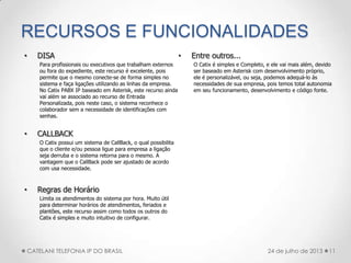 RECURSOS E FUNCIONALIDADES
• DISA
Para profissionais ou executivos que trabalham externos
ou fora do expediente, este recurso é excelente, pois
permite que o mesmo conecte-se de forma simples no
sistema e faça ligações utilizando as linhas da empresa.
No Catix PABX IP baseado em Asterisk, este recurso ainda
vai além se associado ao recurso de Entrada
Personalizada, pois neste caso, o sistema reconhece o
colaborador sem a necessidade de identificações com
senhas.
• CALLBACK
O Catix possui um sistema de CallBack, o qual possibilita
que o cliente e/ou pessoa ligue para empresa a ligação
seja derruba e o sistema retorna para o mesmo. A
vantagem que o CallBack pode ser ajustado de acordo
com usa necessidade.
• Regras de Horário
Limita os atendimentos do sistema por hora. Muito útil
para determinar horários de atendimentos, feriados e
plantões, este recurso assim como todos os outros do
Catix é simples e muito intuitivo de configurar.
• Entre outros...
O Catix é simples e Completo, e ele vai mais além, devido
ser baseado em Asterisk com desenvolvimento próprio,
ele é personalizável, ou seja, podemos adequá-lo às
necessidades de sua empresa, pois temos total autonomia
em seu funcionamento, desenvolvimento e código fonte.
11CATELANI TELEFONIA IP DO BRASIL 24 de julho de 2013
 