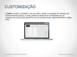 CUSTOMIZAÇÃO
12CATELANI TELEFONIA IP DO BRASIL 24 de julho de 2013
O Catix é simples e completo e vai mais além!, devido ser baseado em Asterisk com
desenvolvimento próprio, ou seja, podemos adequá-lo às necessidades de usa
empresa, pois temos total autonomia em seu funcionamento, desenvolvimento e código
fonte.
 
