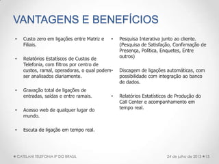 VANTAGENS E BENEFÍCIOS
• Custo zero em ligações entre Matriz e
Filiais.
• Relatórios Estatíscos de Custos de
Telefonia, com filtros por centro de
custos, ramal, operadoras, o qual podem
ser analisados diariamente.
• Gravação total de ligações de
entradas, saídas e entre ramais.
• Acesso web de qualquer lugar do
mundo.
• Escuta de ligação em tempo real.
• Pesquisa Interativa junto ao cliente.
(Pesquisa de Satisfação, Confirmação de
Presença, Política, Enquetes, Entre
outros)
• Discagem de ligações automáticas, com
possibilidade com integração ao banco
de dados.
• Relatórios Estatísticos de Produção do
Call Center e acompanhamento em
tempo real.
13CATELANI TELEFONIA IP DO BRASIL 24 de julho de 2013
 