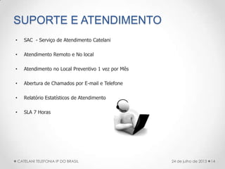 SUPORTE E ATENDIMENTO
• SAC - Serviço de Atendimento Catelani
• Atendimento Remoto e No local
• Atendimento no Local Preventivo 1 vez por Mês
• Abertura de Chamados por E-mail e Telefone
• Relatório Estatísticos de Atendimento
• SLA 7 Horas
14CATELANI TELEFONIA IP DO BRASIL 24 de julho de 2013
 