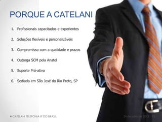 PORQUE A CATELANI
1. Profissionais capacitados e experientes
2. Soluções flexíveis e personalizáveis
3. Compromisso com a qualidade e prazos
4. Outorga SCM pela Anatel
5. Suporte Pró-ativo
6. Sediada em São José do Rio Preto, SP
15CATELANI TELEFONIA IP DO BRASIL 24 de julho de 2013
 