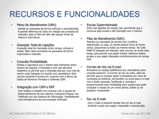 RECURSOS E FUNCIONALIDADES
• Menu de Atendimento (URA)
Atende as chamadas de forma uniforme e automatizada.
A grande diferença do Catix em relação aos produtos do
mercado, está no fato da URA não possuir limite de
menus e sub-menus.
• Gravação Total de Ligações
Gravação total de chamadas entre ramais, entrada e
saídas. Além disso armazena as gravações de forma
organizada e reduzida.
• Consulta Portabilidade
Analisa a operadora que o cliente está chamando antes
mesmo de disparar a chamada e com isso alimenta
relatórios ou permite que a chamada saia por uma rota de
menor custo baseada em acordo com operadoras. Este
recurso somente funciona em conjunto com a Banco de
Dados de Números Portados e Gateway GSM.
• Integração com CRM e ERP
Com análise e trabalho em conjunto com a equipe de
Desenvolvimento de seu sistema, é possível integrar sua
Telefonia com seu Sistema de Informação. Possibilitando
uma infraestrutura de Comunicação Unificada.
• Escuta Supervisionada
Entra nas ligações em tempo real, permitindo que a
conversa seja ouvida e até interação com o mesmo.
• Filas de Atendimento (DAC)
Distribui as chamadas de acordo com a política
selecionada, ou seja, os ramais podem tocar de forma
cíclica, sequencial ou todos ao mesmo tempo. No Catix
PABX IP baseado em Asterisk, este recurso vai ainda mais
longe, pois permite que sejam tirados relatórios destes
grupos e que sejam efetuados monitoramentos em tempo
real.
• Correio de Voz via E-mail
Armazena os recados telefônicos dos chamadores para
consulta posterior. O Correio de Voz do Catix, além de
permitir que os recados sejam consultados por meio de
comandos do telefone, ele também os envia para o e-mail
com o áudio anexado, facilitando a consulta e
proporcionando total mobilidade para usuário que pode
consultar o recado de um smart phone, tablet ou de
qualquer computador.
• Fax via E-mail
Com o Catix é possível receber fax em seu e-mail
evitando custos com papel, impressão e manutenção.
8CATELANI TELEFONIA IP DO BRASIL 24 de julho de 2013
 