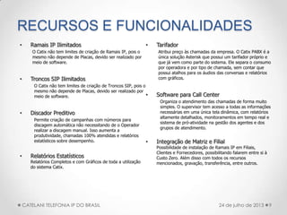 RECURSOS E FUNCIONALIDADES
• Ramais IP Ilimitados
O Catix não tem limites de criação de Ramais IP, pois o
mesmo não depende de Placas, devido ser realizado por
meio de software.
• Troncos SIP Ilimitados
O Catix não tem limites de criação de Troncos SIP, pois o
mesmo não depende de Placas, devido ser realizado por
meio de software.
• Discador Preditivo
Permite criação de campanhas com números para
discagem automática não necessitando de o Operador
realizar a discagem manual. Isso aumenta a
produtividade, chamadas 100% atendidas e relatórios
estatísticos sobre desempenho.
• Relatórios Estatísticos
Relatórios Completos e com Gráficos de toda a utilização
do sistema Catix.
• Tarifador
Atribui preço às chamadas da empresa. O Catix PABX é a
única solução Asterisk que possui um tarifador próprio e
que já vem como parte do sistema. Ele separa o consumo
por operadora e por tipo de chamada, sem contar que
possui atalhos para os áudios das conversas e relatórios
com gráficos.
• Software para Call Center
Organiza o atendimento das chamadas de forma muito
simples. O supervisor tem acesso a todas as informações
necessárias em uma única tela dinâmica, com relatórios
altamente detalhados, monitoramentos em tempo real e
sistema de pró-atividade na gestão dos agentes e dos
grupos de atendimento.
• Integração de Matriz e Filial
Possibilidade de instalação de Ramais IP em Filiais,
Clientes e Fornecedores, possibilitando falarem entre si à
Custo Zero. Além disso com todos os recursos
mencionados, gravação, transferência, entre outros.
9CATELANI TELEFONIA IP DO BRASIL 24 de julho de 2013
 