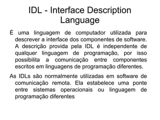 IDL - Interface Description
               Language
É uma linguagem de computador utilizada para
 descrever a interface dos componentes de software.
 A descrição provida pela IDL é independente de
 qualquer linguagem de programação, por isso
 possibilita a comunicação entre componentes
 escritos em linguagens de programação diferentes.
As IDLs são normalmente utilizadas em software de
  comunicação remota. Ela estabelece uma ponte
  entre sistemas operacionais ou linguagem de
  programação diferentes
 