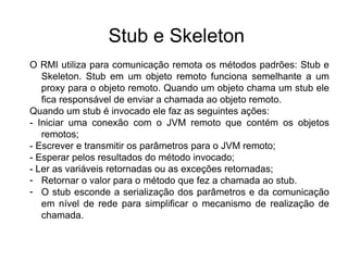 Stub e Skeleton
O RMI utiliza para comunicação remota os métodos padrões: Stub e
   Skeleton. Stub em um objeto remoto funciona semelhante a um
   proxy para o objeto remoto. Quando um objeto chama um stub ele
   fica responsável de enviar a chamada ao objeto remoto.
Quando um stub é invocado ele faz as seguintes ações:
- Iniciar uma conexão com o JVM remoto que contém os objetos
   remotos;
- Escrever e transmitir os parâmetros para o JVM remoto;
- Esperar pelos resultados do método invocado;
- Ler as variáveis retornadas ou as exceções retornadas;
- Retornar o valor para o método que fez a chamada ao stub.
- O stub esconde a serialização dos parâmetros e da comunicação
   em nível de rede para simplificar o mecanismo de realização de
   chamada.
 