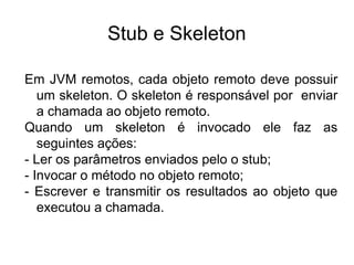 Stub e Skeleton

Em JVM remotos, cada objeto remoto deve possuir
   um skeleton. O skeleton é responsável por enviar
   a chamada ao objeto remoto.
Quando um skeleton é invocado ele faz as
   seguintes ações:
- Ler os parâmetros enviados pelo o stub;
- Invocar o método no objeto remoto;
- Escrever e transmitir os resultados ao objeto que
   executou a chamada.
 