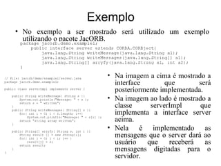 Exemplo
• No exemplo a ser mostrado será utilizado um exemplo
  utilizando o pacote JacORB.




                         • Na imagem a cima é mostrado a
                           interface       que       será
                           posteriormente implementada.
                         • Na imagem ao lado é mostrado a
                           classe     serverImpl      que
                           implementa a interface server
                           acima.
                         • Nela é implementado as
                           mensagens que o server dará ao
                           usuário   que    receberá    as
                           mensagens digitadas para o
                           servidor.
 