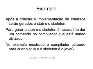 Exemplo
Após a criação e implementação da interface
 serão gerados o stub e o skeleton.
Para gerar o stub e o skeleton é necessário dar
 um comando no compilador que está sendo
 utilizado.
No exemplo mostrado o compilador utilizado
 para criar o stub e o skeleton é o javaC.
 