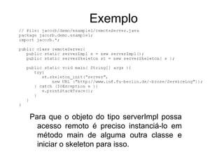 Exemplo




Para que o objeto do tipo serverImpl possa
  acesso remoto é preciso instanciá-lo em
  método main de alguma outra classe e
  iniciar o skeleton para isso.
 