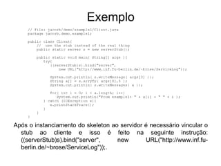 Exemplo




Após o instanciamento do skeleton ao servidor é necessário vincular o
  stub ao cliente e isso é feito na seguinte instrução:
  ((serverStub)s).bind("server",    new       URL("http://www.inf.fu-
  berlin.de/~brose/ServiceLog"));.
 