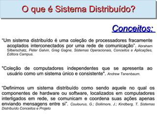 O que é Sistema Distribuído?

                                                                Conceitos:
“Um sistema distribuído é uma coleção de processadores fracamente
  acoplados interconectados por uma rede de comunicação”. Abraham
                                             comunicação”
   Silberschatz, Peter Galvin, Greg Gagne, Sistemas Operacionais, Conceitos e Aplicações,
   Editora Campus.



"Coleção de computadores independentes que se apresenta ao
  usuário como um sistema único e consistente". Andrew Tanenbaum.


“Definimos um sistema distribuído como sendo aquele no qual os
componentes de hardware ou software, localizados em computadores
interligados em rede, se comunicam e coordena suas ações apenas
enviando mensagens entre si”. Coulourus, G.; Dollimore, J.; Kindberg, T. Sistemas
                           si”
Distribuído Conceitos e Projeto
 