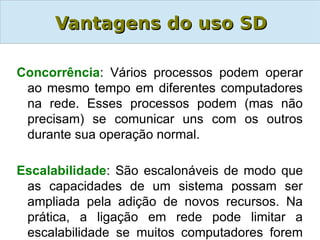 Vantagens do uso SD

Concorrência: Vários processos podem operar
 ao mesmo tempo em diferentes computadores
 na rede. Esses processos podem (mas não
 precisam) se comunicar uns com os outros
 durante sua operação normal.

Escalabilidade: São escalonáveis de modo que
 as capacidades de um sistema possam ser
 ampliada pela adição de novos recursos. Na
 prática, a ligação em rede pode limitar a
 escalabilidade se muitos computadores forem
 