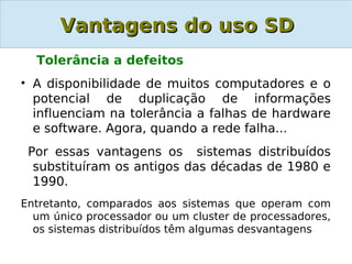 Vantagens do uso SD
  Tolerância a defeitos
• A disponibilidade de muitos computadores e o
  potencial de duplicação de informações
  influenciam na tolerância a falhas de hardware
  e software. Agora, quando a rede falha...
 Por essas vantagens os sistemas distribuídos
  substituíram os antigos das décadas de 1980 e
  1990.
Entretanto, comparados aos sistemas que operam com
  um único processador ou um cluster de processadores,
  os sistemas distribuídos têm algumas desvantagens
 