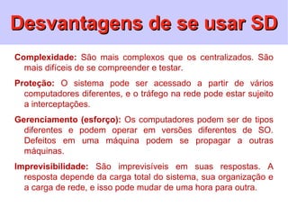 Desvantagens de se usar SD
Complexidade: São mais complexos que os centralizados. São
  mais difíceis de se compreender e testar.
Proteção: O sistema pode ser acessado a partir de vários
  computadores diferentes, e o tráfego na rede pode estar sujeito
  a interceptações.
Gerenciamento (esforço): Os computadores podem ser de tipos
  diferentes e podem operar em versões diferentes de SO.
  Defeitos em uma máquina podem se propagar a outras
  máquinas.
Imprevisibilidade: São imprevisíveis em suas respostas. A
  resposta depende da carga total do sistema, sua organização e
  a carga de rede, e isso pode mudar de uma hora para outra.
 