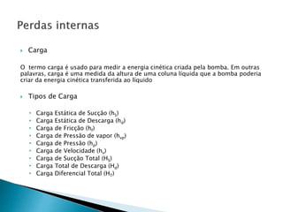  Carga
O termo carga é usado para medir a energia cinética criada pela bomba. Em outras
palavras, carga é uma medida da altura de uma coluna líquida que a bomba poderia
criar da energia cinética transferida ao líquido
 Tipos de Carga
• Carga Estática de Sucção (hS)
• Carga Estática de Descarga (hd)
• Carga de Fricção (hf)
• Carga de Pressão de vapor (hvp)
• Carga de Pressão (hp)
• Carga de Velocidade (hv)
• Carga de Sucção Total (HS)
• Carga Total de Descarga (Hd)
• Carga Diferencial Total (HT)
 