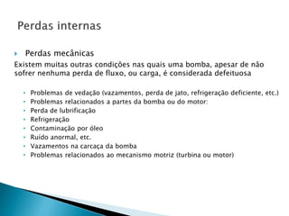  Perdas mecânicas
Existem muitas outras condições nas quais uma bomba, apesar de não
sofrer nenhuma perda de fluxo, ou carga, é considerada defeituosa
• Problemas de vedação (vazamentos, perda de jato, refrigeração deficiente, etc.)
• Problemas relacionados a partes da bomba ou do motor:
• Perda de lubrificação
• Refrigeração
• Contaminação por óleo
• Ruído anormal, etc.
• Vazamentos na carcaça da bomba
• Problemas relacionados ao mecanismo motriz (turbina ou motor)
 