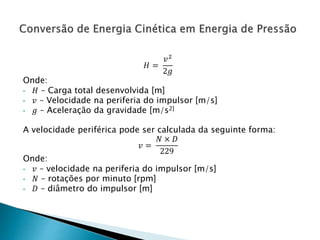 𝐻 =
𝑣2
2𝑔
Onde:
• 𝐻 – Carga total desenvolvida [m]
• 𝑣 – Velocidade na periferia do impulsor [m/s]
• 𝑔 – Aceleração da gravidade [m/s2]
A velocidade periférica pode ser calculada da seguinte forma:
𝑣 =
𝑁 × 𝐷
229
Onde:
• 𝑣 – velocidade na periferia do impulsor [m/s]
• 𝑁 – rotações por minuto [rpm]
• 𝐷 – diâmetro do impulsor [m]
 
