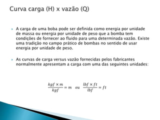  A carga de uma boba pode ser definida como energia por unidade
de massa ou energia por unidade de peso que a bomba tem
condições de fornecer ao fluido para uma determinada vazão. Existe
uma tradição no campo prático de bombas no sentido de usar
energia por unidade de peso.
 As curvas de carga versus vazão fornecidas pelos fabricantes
normalmente apresentam a carga com uma das seguintes unidades:
𝑘𝑔𝑓 × 𝑚
𝑘𝑔𝑓
= 𝑚 𝑜𝑢
𝑙𝑏𝑓 × 𝑓𝑡
𝑙𝑏𝑓
= 𝑓𝑡
 