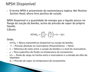  O termo NPSH é proveniente da nomenclatura inglesa Net Positive
Suction Head, altura livre positiva de sucção.
NPSH disponível é a quantidade de energia que o liquido possui no
flange da sucção da bomba, acima da pressão de vapor do próprio
liquido.
Cálculo:
𝑁𝑃𝑆𝐻 𝑑 =
𝑃
𝜌
−
𝑃𝑉
𝜌
+ ℎ − ℎ𝑓𝑠
Onde,
• 𝑁𝑃𝑆𝐻 𝑑 = Altura manométrica disponível na sucção da bomba.
• 𝑃 = Pressão absoluta no reservatório (Pmanométrica + Patm).
• ℎ = Diferença de cotas entre a sucção da bomba e o nível do reservatório.
• 𝜌 = Peso especifico do fluido na temperatura de escoamento.
• ℎ𝑓𝑠 = Perda de carga no trecho entre o reservatório e a entrada do olho do
impelidor.
• 𝑃𝑉 = Pressão de vapor na temperatura de escoamento.
 