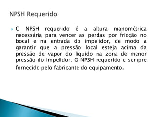  O NPSH requerido é a altura manométrica
necessária para vencer as perdas por fricção no
bocal e na entrada do impelidor, de modo a
garantir que a pressão local esteja acima da
pressão de vapor do liquido na zona de menor
pressão do impelidor. O NPSH requerido e sempre
fornecido pelo fabricante do equipamento.
 