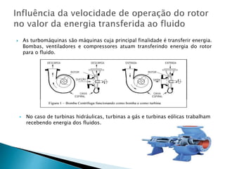  As turbomáquinas são máquinas cuja principal finalidade é transferir energia.
Bombas, ventiladores e compressores atuam transferindo energia do rotor
para o fluido.
▸ No caso de turbinas hidráulicas, turbinas a gás e turbinas eólicas trabalham
recebendo energia dos fluidos.
 