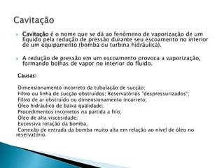 Cavitação é o nome que se dá ao fenômeno de vaporização de um
líquido pela redução de pressão durante seu escoamento no interior
de um equipamento (bomba ou turbina hidráulica).
 A redução de pressão em um escoamento provoca a vaporização,
formando bolhas de vapor no interior do fluido.
Causas:
Dimensionamento incorreto da tubulação de sucção;
Filtro ou linha de sucção obstruídos; Reservatórios "despressurizados";
Filtro de ar obstruído ou dimensionamento incorreto;
Óleo hidráulico de baixa qualidade;
Procedimentos incorretos na partida a frio;
Óleo de alta viscosidade;
Excessiva rotação da bomba;
Conexão de entrada da bomba muito alta em relação ao nível de óleo no
reservatório.
 