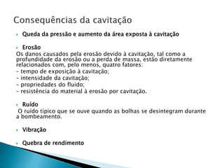  Queda da pressão e aumento da área exposta à cavitação
 Erosão
Os danos causados pela erosão devido à cavitação, tal como a
profundidade da erosão ou a perda de massa, estão diretamente
relacionados com, pelo menos, quatro fatores:
– tempo de exposição à cavitação;
– intensidade da cavitação;
– propriedades do fluido;
– resistência do material à erosão por cavitação.
 Ruído
O ruído típico que se ouve quando as bolhas se desintegram durante
a bombeamento.
 Vibração
 Quebra de rendimento
 