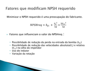 Minimizar o NPSH requerido é uma preocupação do fabricante.
𝑁𝑃𝑆𝐻𝑟𝑒𝑞 = ℎ 𝑓𝑖 +
𝑉1
2
2𝑔
+
λ𝑉𝑟1
2
2𝑔
 Fatores que influenciam o valor do NPSHreq :
• Possibilidade de redução da perda na entrada da bomba (ℎ 𝑓𝑖)
• Possibilidade de redução das velocidades absoluta(𝑉1) e relativa
(𝑉𝑟1) no olho do impelidor
• Uso do indutor
• Variação da rotação
 