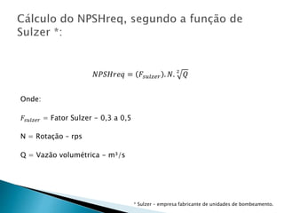 𝑁𝑃𝑆𝐻𝑟𝑒𝑞 = 𝐹𝑠𝑢𝑙𝑧𝑒𝑟 . 𝑁. 2
𝑄
Onde:
𝐹𝑠𝑢𝑙𝑧𝑒𝑟 = Fator Sulzer - 0,3 a 0,5
N = Rotação – rps
Q = Vazão volumétrica - m³/s
* Sulzer – empresa fabricante de unidades de bombeamento.
 