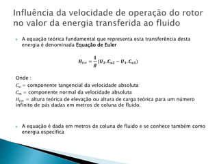  A equação teórica fundamental que representa esta transferência desta
energia é denominada Equação de Euler
𝑯 𝒕∞ =
𝟏
𝒈
(𝑼 𝟐. 𝑪 𝒖𝟐 − 𝑼 𝟏. 𝑪 𝒖𝟏)
Onde :
𝐶 𝑢 = componente tangencial da velocidade absoluta
𝐶 𝑚 = componente normal da velocidade absoluta
𝐻𝑡∞ = altura teórica de elevação ou altura de carga teórica para um número
infinito de pás dadas em metros de coluna de fluido.
 A equação é dada em metros de coluna de fluido e se conhece também como
energia específica
 