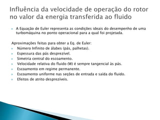  A Equação de Euler representa as condições ideais do desempenho de uma
turbomáquina no ponto operacional para a qual foi projetada.
Aproximações feitas para obter a Eq. de Euler:
 Número Infinito de álabes (pás, palhetas).
 Espessura das pás desprezível.
 Simetria central do escoamento.
 Velocidade relativa do fluido (W) é sempre tangencial às pás.
 Escoamento em regime permanente.
 Escoamento uniforme nas seções de entrada e saída do fluido.
 Efeitos de atrito desprezíveis.
 